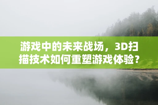 游戏中的未来战场，3D扫描技术如何重塑游戏体验？