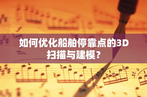 如何优化船舶停靠点的3D扫描与建模？