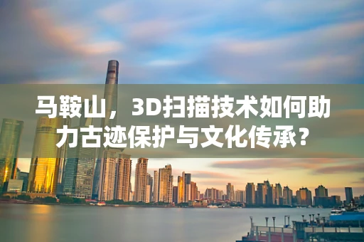 马鞍山，3D扫描技术如何助力古迹保护与文化传承？