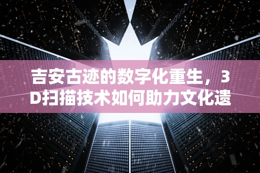 吉安古迹的数字化重生，3D扫描技术如何助力文化遗产保护？
