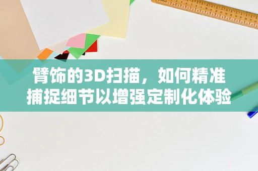 臂饰的3D扫描，如何精准捕捉细节以增强定制化体验？