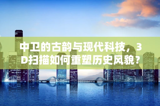 中卫的古韵与现代科技，3D扫描如何重塑历史风貌？