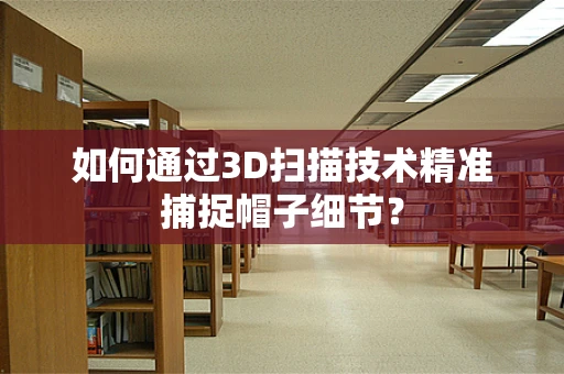 如何通过3D扫描技术精准捕捉帽子细节？