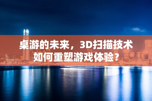桌游的未来，3D扫描技术如何重塑游戏体验？