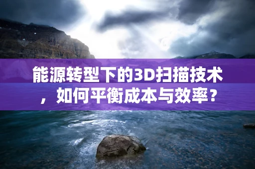 能源转型下的3D扫描技术，如何平衡成本与效率？
