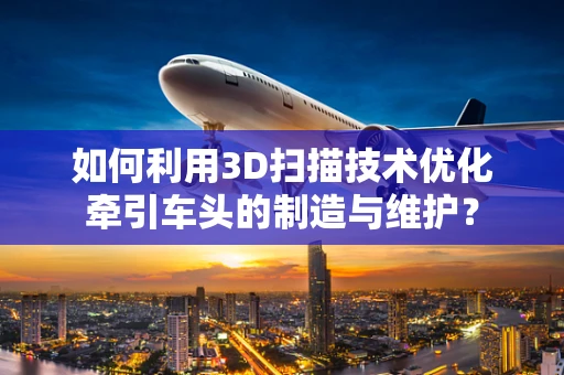 如何利用3D扫描技术优化牵引车头的制造与维护？