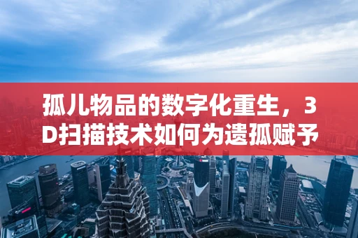 孤儿物品的数字化重生，3D扫描技术如何为遗孤赋予新生命？