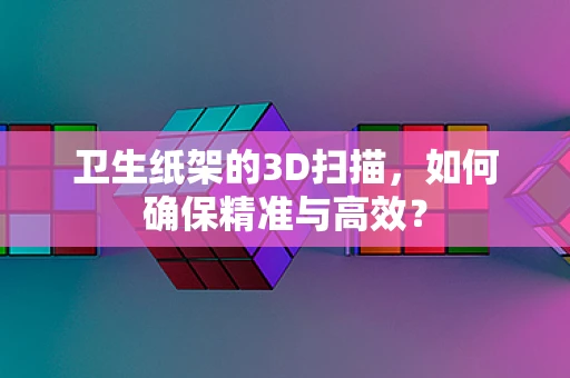 卫生纸架的3D扫描，如何确保精准与高效？