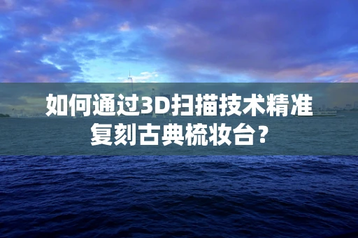 如何通过3D扫描技术精准复刻古典梳妆台？