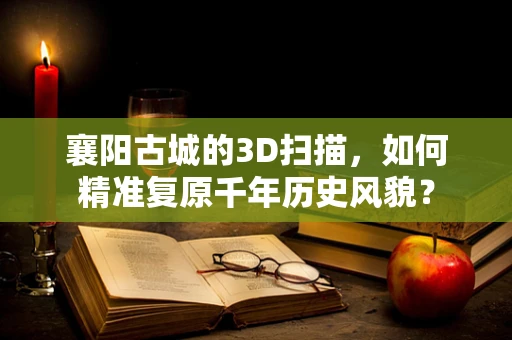 襄阳古城的3D扫描，如何精准复原千年历史风貌？