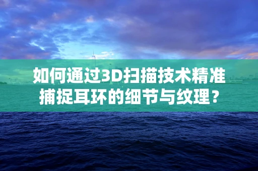 如何通过3D扫描技术精准捕捉耳环的细节与纹理？