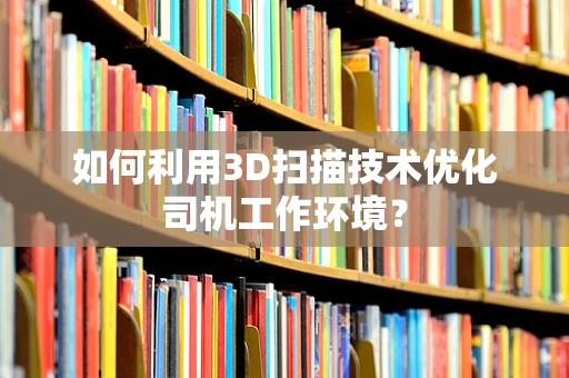 如何利用3D扫描技术优化司机工作环境？