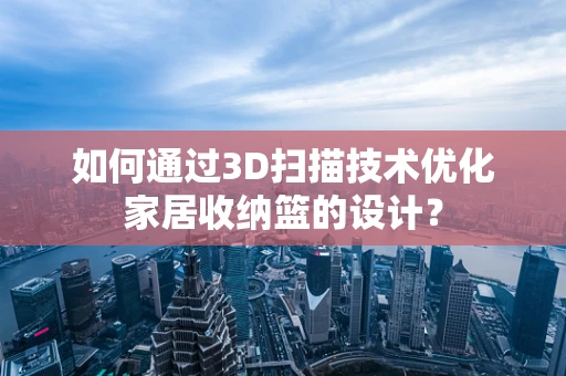 如何通过3D扫描技术优化家居收纳篮的设计？