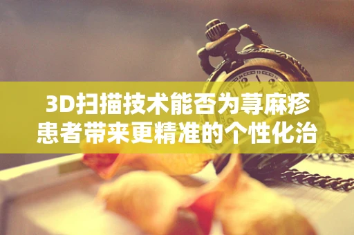 3D扫描技术能否为荨麻疹患者带来更精准的个性化治疗？