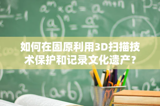 如何在固原利用3D扫描技术保护和记录文化遗产？
