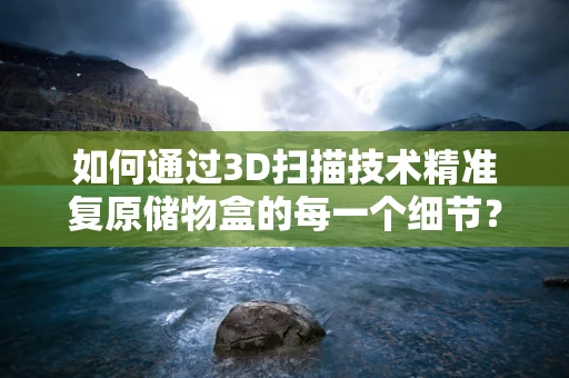 如何通过3D扫描技术精准复原储物盒的每一个细节？