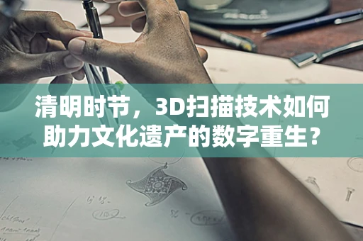清明时节，3D扫描技术如何助力文化遗产的数字重生？