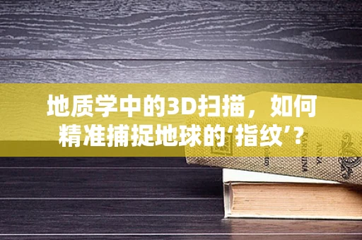 地质学中的3D扫描，如何精准捕捉地球的‘指纹’？