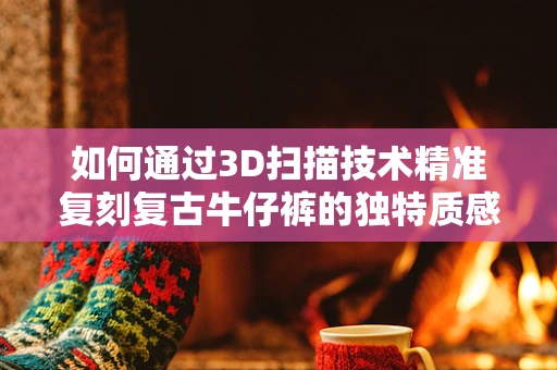 如何通过3D扫描技术精准复刻复古牛仔裤的独特质感？