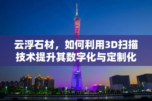 云浮石材，如何利用3D扫描技术提升其数字化与定制化生产？