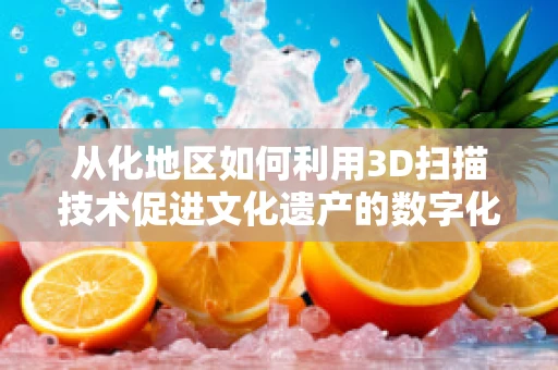 从化地区如何利用3D扫描技术促进文化遗产的数字化保护？