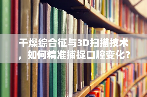 干燥综合征与3D扫描技术，如何精准捕捉口腔变化？