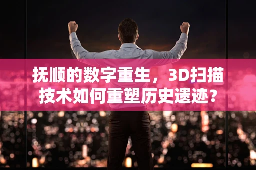 抚顺的数字重生，3D扫描技术如何重塑历史遗迹？