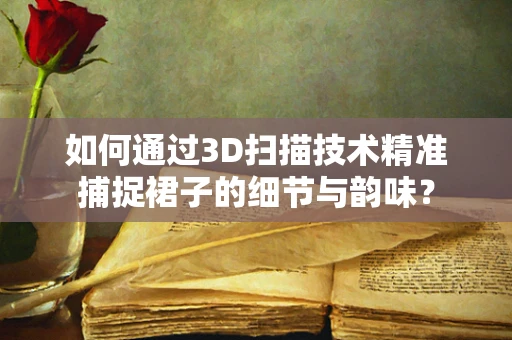 如何通过3D扫描技术精准捕捉裙子的细节与韵味？