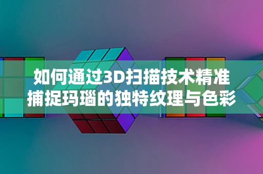 如何通过3D扫描技术精准捕捉玛瑙的独特纹理与色彩？