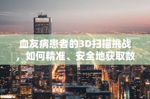 血友病患者的3D扫描挑战，如何精准、安全地获取数据？