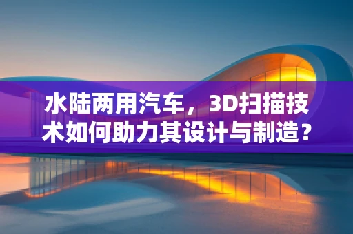 水陆两用汽车，3D扫描技术如何助力其设计与制造？