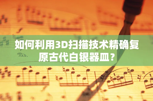 如何利用3D扫描技术精确复原古代白银器皿？