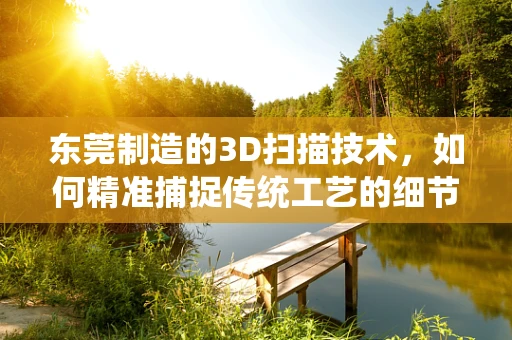 东莞制造的3D扫描技术，如何精准捕捉传统工艺的细节魅力？