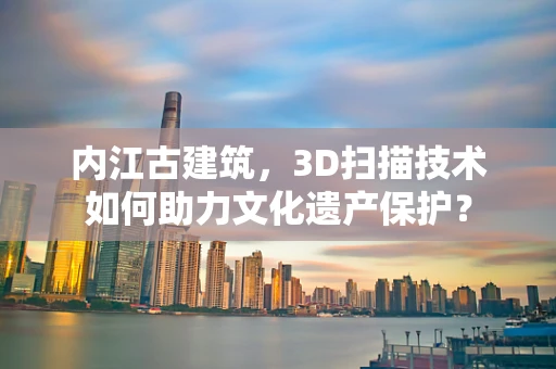内江古建筑，3D扫描技术如何助力文化遗产保护？