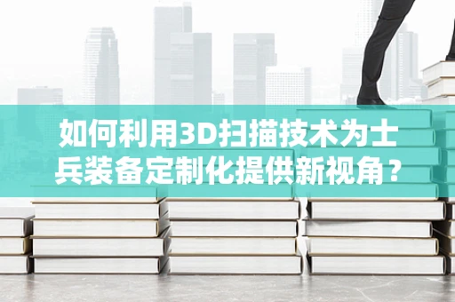 如何利用3D扫描技术为士兵装备定制化提供新视角？