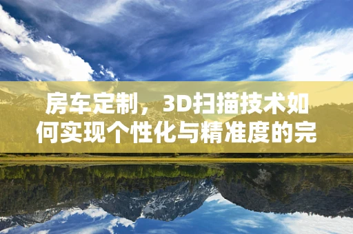 房车定制，3D扫描技术如何实现个性化与精准度的完美融合？
