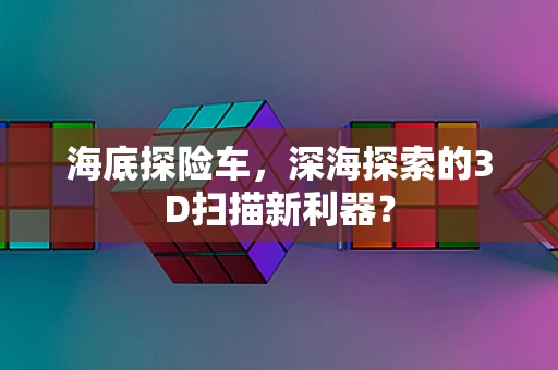 海底探险车，深海探索的3D扫描新利器？