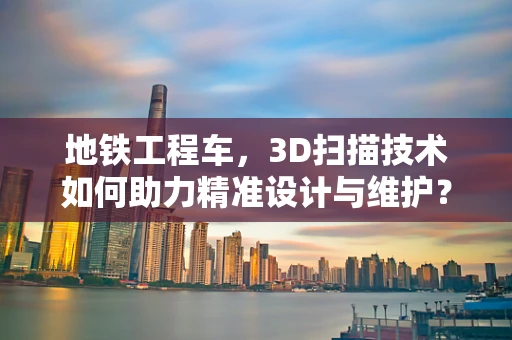 地铁工程车，3D扫描技术如何助力精准设计与维护？
