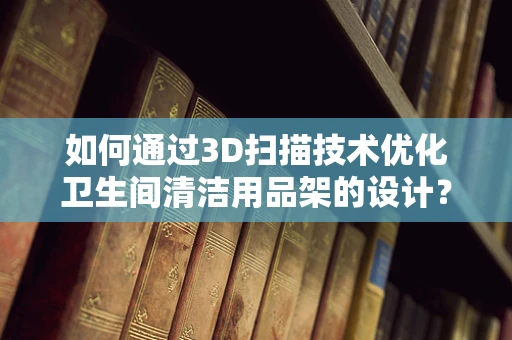 如何通过3D扫描技术优化卫生间清洁用品架的设计？