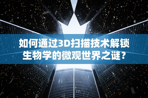 如何通过3D扫描技术解锁生物学的微观世界之谜？