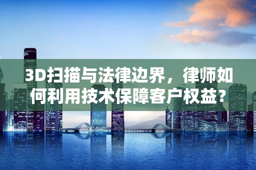 3D扫描与法律边界，律师如何利用技术保障客户权益？