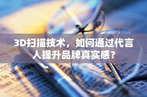 3D扫描技术，如何通过代言人提升品牌真实感？