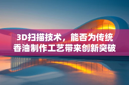 3D扫描技术，能否为传统香油制作工艺带来创新突破？
