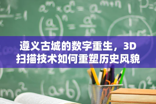 遵义古城的数字重生，3D扫描技术如何重塑历史风貌？