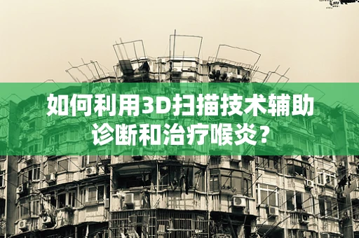 如何利用3D扫描技术辅助诊断和治疗喉炎？