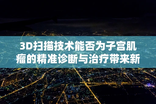 3D扫描技术能否为子宫肌瘤的精准诊断与治疗带来新突破？