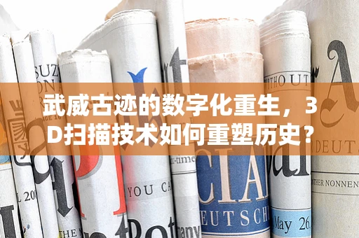 武威古迹的数字化重生，3D扫描技术如何重塑历史？