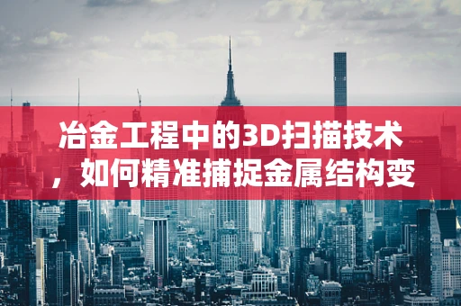 冶金工程中的3D扫描技术，如何精准捕捉金属结构变化？