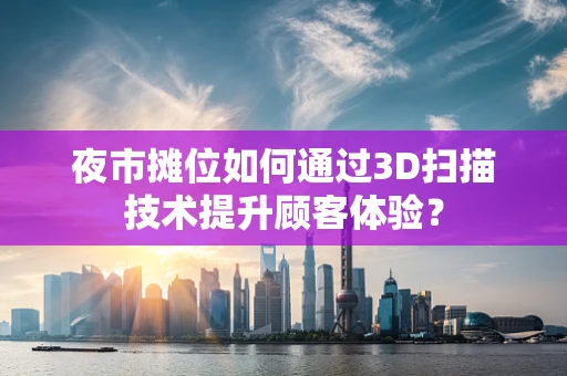 夜市摊位如何通过3D扫描技术提升顾客体验？