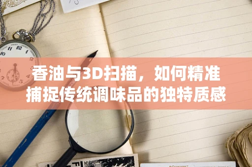 香油与3D扫描，如何精准捕捉传统调味品的独特质感？